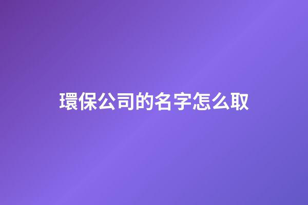 環保公司的名字怎么取-第1張-公司起名-玄機派