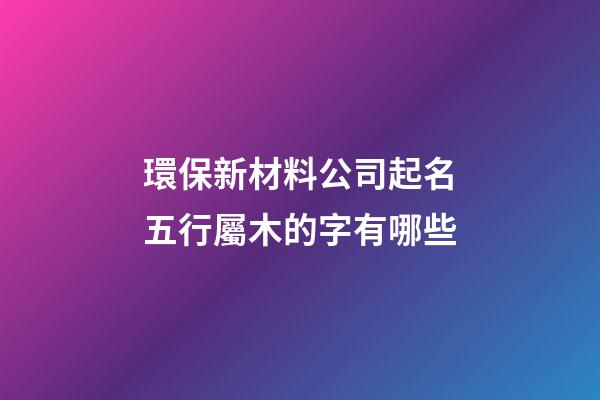 環保新材料公司起名五行屬木的字有哪些-第1張-公司起名-玄機派