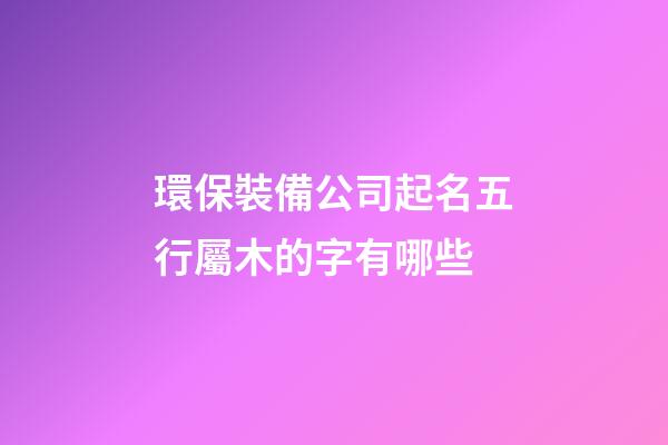 環保裝備公司起名五行屬木的字有哪些-第1張-公司起名-玄機派