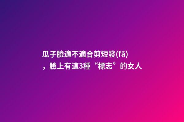 瓜子臉適不適合剪短發(fā)，臉上有這3種“標志”的女人-第1張-觀點-玄機派