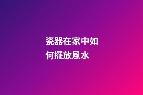 瓷器在家中如何擺放風水