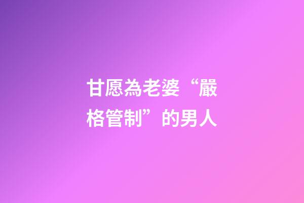 甘愿為老婆“嚴格管制”的男人