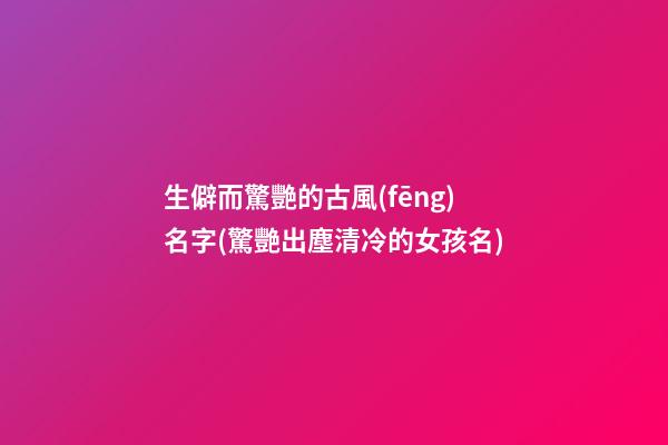 生僻而驚艷的古風(fēng)名字(驚艷出塵清冷的女孩名)