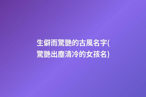生僻而驚艷的古風名字(驚艷出塵清冷的女孩名)