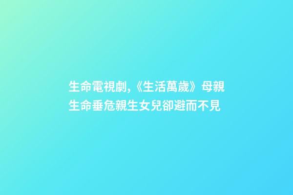 生命電視劇,《生活萬歲》母親生命垂危親生女兒卻避而不見-第1張-觀點-玄機派