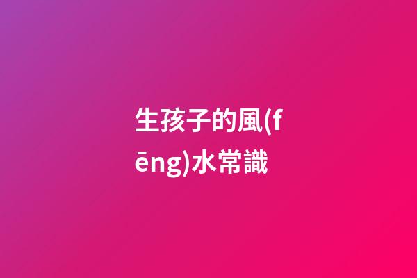 生孩子的風(fēng)水常識