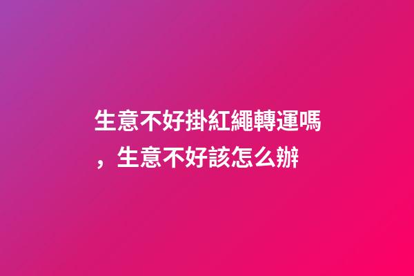 生意不好掛紅繩轉運嗎，生意不好該怎么辦