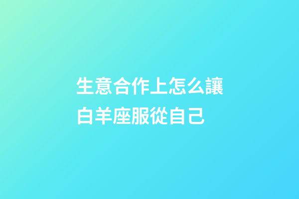 生意合作上怎么讓白羊座服從自己-第1張-星座運勢-玄機派