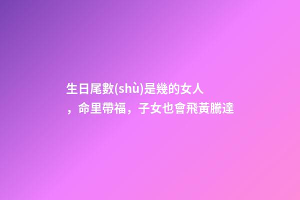 生日尾數(shù)是幾的女人，命里帶福，子女也會飛黃騰達