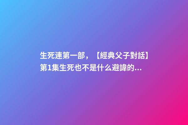 生死連第一部，【經典父子對話】第1集生死也不是什么避諱的話題吧~