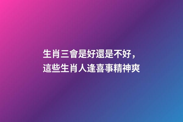 生肖三會是好還是不好，這些生肖人逢喜事精神爽-第1張-觀點-玄機派