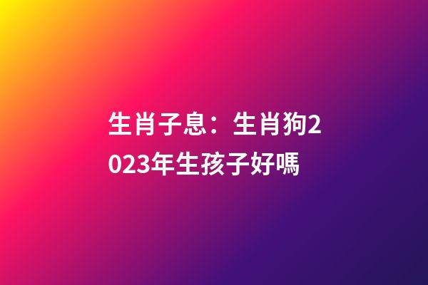 生肖子息：生肖狗2023年生孩子好嗎