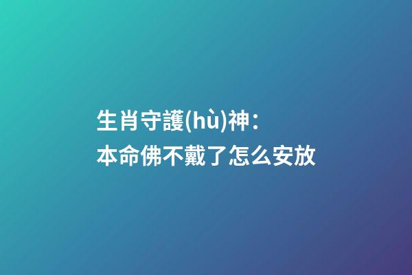 生肖守護(hù)神：本命佛不戴了怎么安放