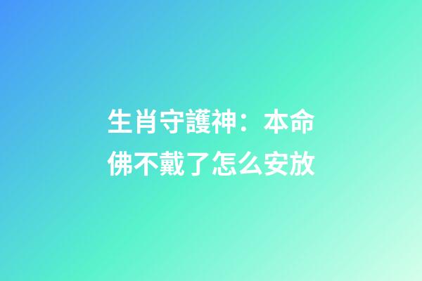 生肖守護神：本命佛不戴了怎么安放