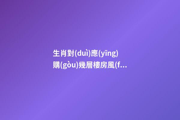 生肖對(duì)應(yīng)購(gòu)幾層樓房風(fēng)水最佳，根據(jù)樓層與五行的關(guān)系查看