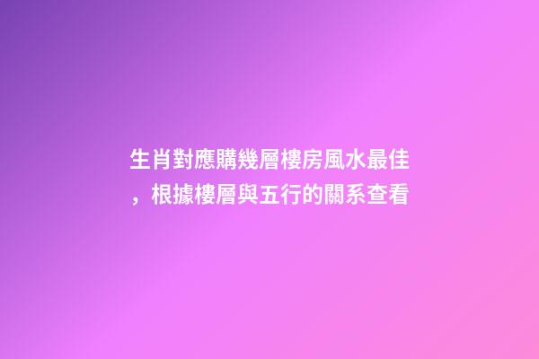 生肖對應購幾層樓房風水最佳，根據樓層與五行的關系查看