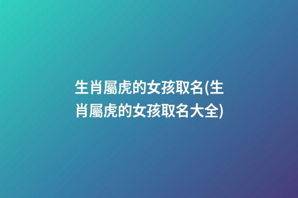 生肖屬虎的女孩取名(生肖屬虎的女孩取名大全)