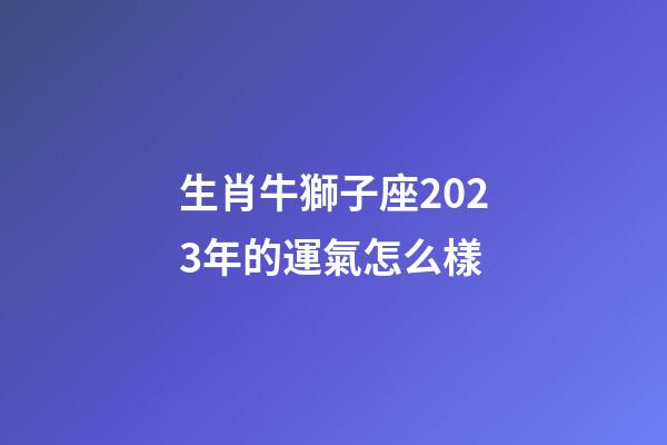 生肖牛獅子座2023年的運氣怎么樣-第1張-星座運勢-玄機派