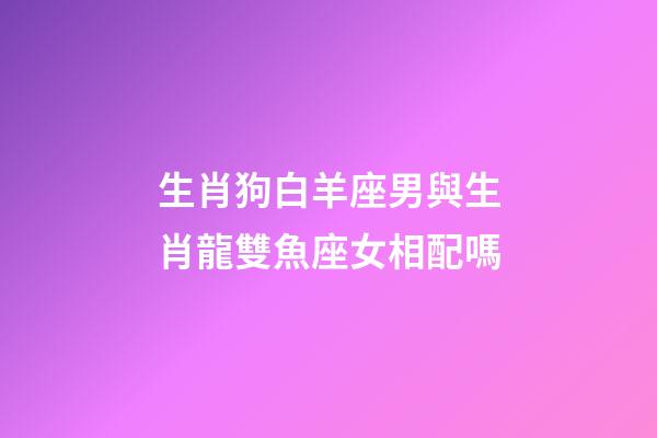 生肖狗白羊座男與生肖龍雙魚座女相配嗎-第1張-星座運勢-玄機派