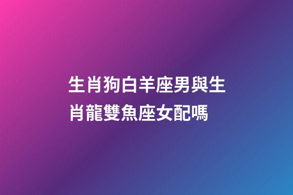 生肖狗白羊座男與生肖龍雙魚座女配嗎-第1張-星座運(yùn)勢-玄機(jī)派