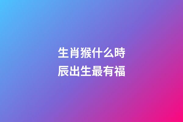 生肖猴什么時辰出生最有福