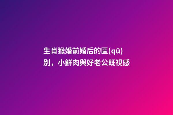 生肖猴婚前婚后的區(qū)別，小鮮肉與好老公既視感