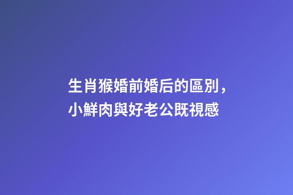 生肖猴婚前婚后的區別，小鮮肉與好老公既視感