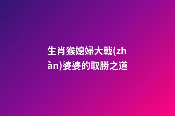 生肖猴媳婦大戰(zhàn)婆婆的取勝之道