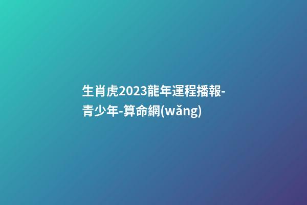 生肖虎2023龍年運程播報-青少年-算命網(wǎng)