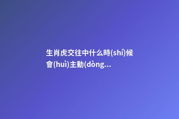 生肖虎交往中什么時(shí)候會(huì)主動(dòng)選擇退讓