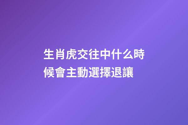 生肖虎交往中什么時候會主動選擇退讓