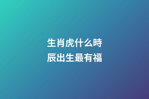 生肖虎什么時辰出生最有福