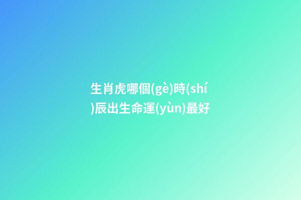 生肖虎哪個(gè)時(shí)辰出生命運(yùn)最好