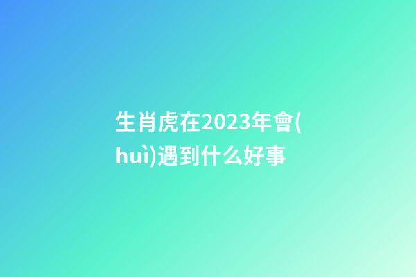 生肖虎在2023年會(huì)遇到什么好事