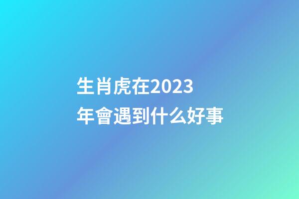 生肖虎在2023年會遇到什么好事