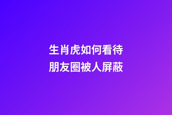 生肖虎如何看待朋友圈被人屏蔽