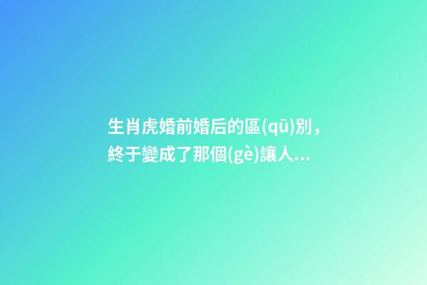 生肖虎婚前婚后的區(qū)別，終于變成了那個(gè)讓人又愛又恨的摳腳大漢