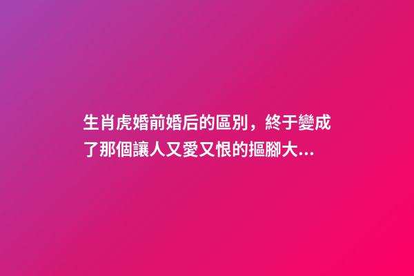 生肖虎婚前婚后的區別，終于變成了那個讓人又愛又恨的摳腳大漢