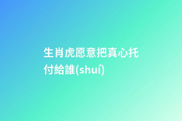 生肖虎愿意把真心托付給誰(shuí)