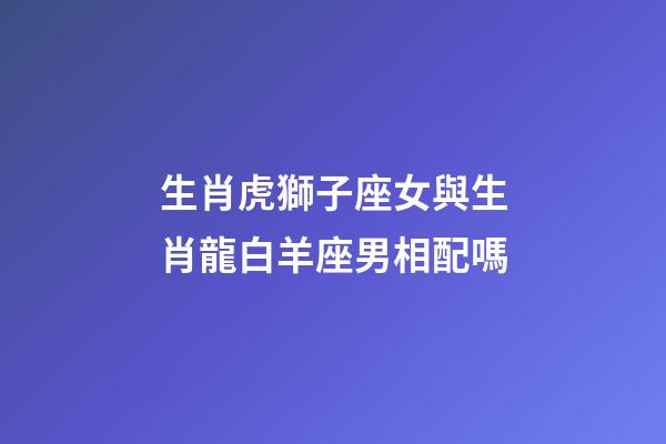 生肖虎獅子座女與生肖龍白羊座男相配嗎-第1張-星座運勢-玄機派
