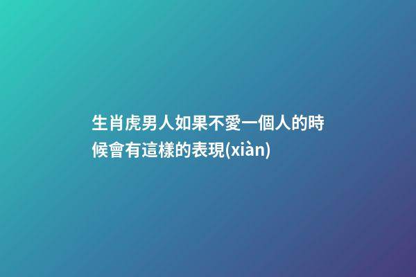生肖虎男人如果不愛一個人的時候會有這樣的表現(xiàn)