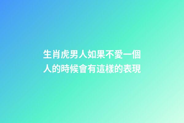 生肖虎男人如果不愛一個人的時候會有這樣的表現