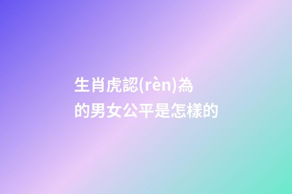生肖虎認(rèn)為的男女公平是怎樣的