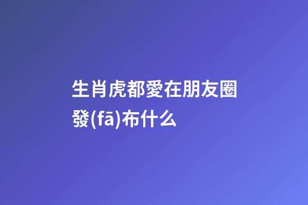 生肖虎都愛在朋友圈發(fā)布什么