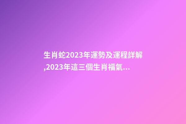 生肖蛇2023年運勢及運程詳解,2023年這三個生肖福氣滿滿-第1張-觀點-玄機派