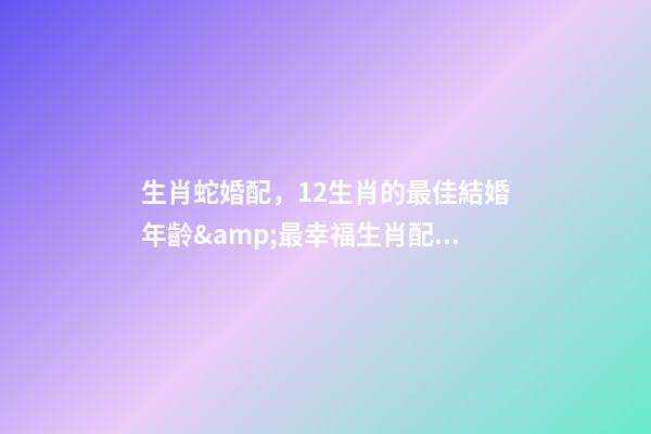 生肖蛇婚配，12生肖的最佳結婚年齡&amp;最幸福生肖配對-第1張-觀點-玄機派