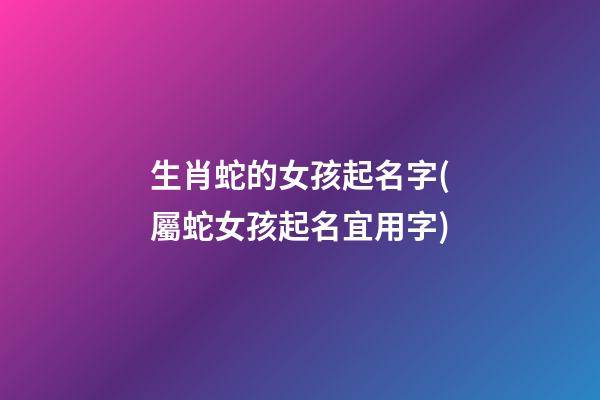 生肖蛇的女孩起名字(屬蛇女孩起名宜用字)