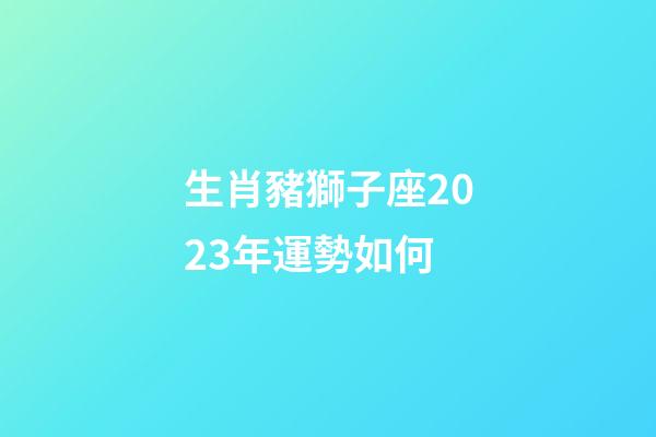 生肖豬獅子座2023年運勢如何-第1張-星座運勢-玄機派