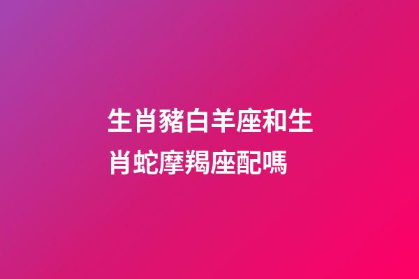 生肖豬白羊座和生肖蛇摩羯座配嗎-第1張-星座運勢-玄機派