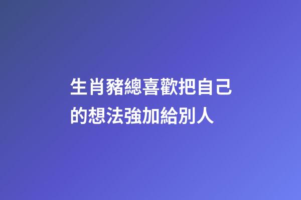 生肖豬總喜歡把自己的想法強加給別人